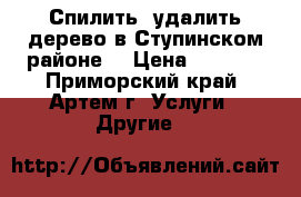 Спилить, удалить дерево в Ступинском районе. › Цена ­ 2 000 - Приморский край, Артем г. Услуги » Другие   